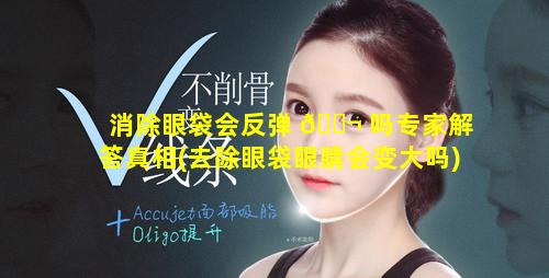 消除眼袋会反弹 🐬 吗专家解答真相(去除眼袋眼睛会变大吗)